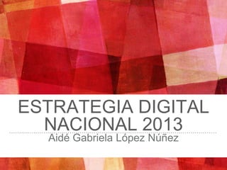 ESTRATEGIA DIGITAL
NACIONAL 2013
Aidé Gabriela López Núñez
 