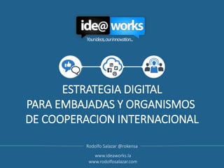 ESTRATEGIA DIGITAL
PARA EMBAJADAS Y ORGANISMOS
DE COOPERACION INTERNACIONAL
Rodolfo Salazar @rokensa
www.ideaworks.la
www.rodolfosalazar.com
 