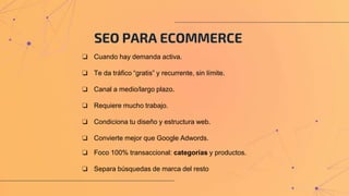 SEO PARA ECOMMERCE
❏ Cuando hay demanda activa.
❏ Te da tráfico “gratis” y recurrente, sin límite.
❏ Canal a medio/largo plazo.
❏ Requiere mucho trabajo.
❏ Condiciona tu diseño y estructura web.
❏ Convierte mejor que Google Adwords.
❏ Foco 100% transaccional: categorías y productos.
❏ Separa búsquedas de marca del resto
 