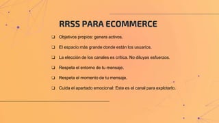 RRSS PARA ECOMMERCE
❏ Objetivos propios: genera activos.
❏ El espacio más grande donde están los usuarios.
❏ La elección de los canales es crítica. No diluyas esfuerzos.
❏ Respeta el entorno de tu mensaje.
❏ Respeta el momento de tu mensaje.
❏ Cuida el apartado emocional: Este es el canal para explotarlo.
 