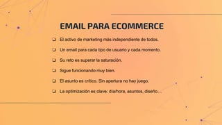 EMAIL PARA ECOMMERCE
❏ El activo de marketing más independiente de todos.
❏ Un email para cada tipo de usuario y cada momento.
❏ Su reto es superar la saturación.
❏ Sigue funcionando muy bien.
❏ El asunto es crítico. Sin apertura no hay juego.
❏ La optimización es clave: día/hora, asuntos, diseño…
 