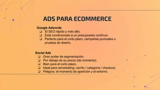 ADS PARA ECOMMERCE
Social Ads
❏ Gran poder de segmentación.
❏ Por debajo de su precio (de momento).
❏ Bien para el corto plazo.
❏ Ideal para remarketing: carrito / categoría / checkout.
❏ Peligros: el momento de aparición y el entorno.
Google Adwords
❏ El SEO rápido y más alto.
❏ Está condicionado a un presupuesto continuo.
❏ Perfecto para el corto plazo, campañas puntuales o
pruebas de diseño.
 