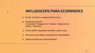 INFLUENCERS PARA ECOMMERCE
❏ El reto: encontrar un espacio libre de humo.
❏ Evaluación de perfil:
Comunidad + Engagement + Valores + Segmento de
público + Recursos
❏ Cómo medirlo: etiquetado de enlace, cupón propio…
❏ Son buenos para llegar a audiencias ya segmentadas.
❏ Utilizas el poder de su recomendación.
 