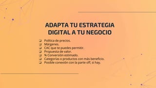 ADAPTA TU ESTRATEGIA
DIGITAL A TU NEGOCIO
❏ Política de precios.
❏ Márgenes.
❏ CAC que te puedes permitir.
❏ Propuesta de valor.
❏ % Conversión estimado.
❏ Categorías o productos con más beneficio.
❏ Posible conexión con la parte off, si hay.
 