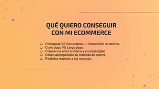 QUÉ QUIERO CONSEGUIR
CON MI ECOMMERCE
❏ Principales VS Secundarios → Generación de activos.
❏ Corto plazo VS Largo plazo.
❏ Coherencia entre tu marca y el canal digital.
❏ Deben acompañarse de métricas de control.
❏ Realistas respecto a tus recursos.
 
