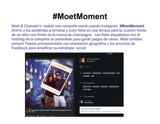 #MoetMoment 
Moët & Chandon’s realizó una campaña social usando Instagram #MoetMoment. 
Animó a los asistentes a tomarse y subir fotos en una terraza para la ocasión frente 
de un telón con fondo de la marca de champagne. Las fotos etiquetadas con el 
hashtag de la campaña se posteaban para ganar juegos de vasos. Moët también 
compró Tweets promocionados con orientación geográfica y los anuncios de 
Facebook para amplificar su estrategia social. 
 