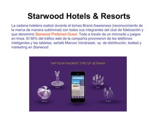 Starwood Hotels & Resorts 
La cadena hotelera realizó durante el torneo Brand Awareness (reconocimiento de 
la marca de manera subliminal) con todos sus integrantes del club de fidelización y 
que denominó Starwood Preferred Guest. Todo a través de un microsite y juegos 
en línea. El 50% del tráfico web de la compañía provinieron de los teléfonos 
inteligentes y las tabletas, señaló Marcos Vondrasek, vp de distribución, lealtad y 
marketing en Starwood 
 
