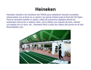 Heineken 
Heineken desafió a los fanáticos del TENIS para establecer récords mundiales 
relacionados con el tenis en su stand y así ganar boletos para la final del US Open. 
Para la campaña habilitó un podio y tabla de posiciones digitales donde los 
asistentes concurrían a realizar retos, como doblar una raqueta de tenis, rebotar 
una pelota con un tarro, etc . Heineken filmó y subió los videos del evento en el sitio 
RecordSetter.com 
 