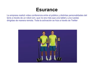 Esurance 
La empresa realizó video conferencia entre el público y distintas personalidades del 
tenis a través de un robot con, que no era más que una tablet y una ruedas 
dirigidas de manera remota. Toda la activación se hizo a través de Twitter 
 