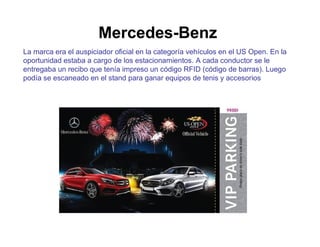 Mercedes-Benz 
La marca era el auspiciador oficial en la categoría vehículos en el US Open. En la 
oportunidad estaba a cargo de los estacionamientos. A cada conductor se le 
entregaba un recibo que tenía impreso un código RFID (código de barras). Luego 
podía se escaneado en el stand para ganar equipos de tenis y accesorios 
 