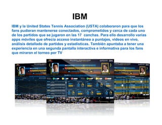 IBM 
IBM y la United States Tennis Association (USTA) colaboraron para que los 
fans pudieran mantenerse conectados, comprometidos y cerca de cada uno 
de los partidos que se jugaron en las 17 canchas. Para ello desarrollo varias 
apps móviles que ofrecía acceso instantáneo a puntajes, videos en vivo, 
análisis detallado de partidos y estadísticas. También apuntaba a tener una 
experiencia en una segunda pantalla interactiva e informativa para los fans 
que miraron el torneo por TV 
 