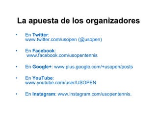La apuesta de los organizadores 
• En Twitter: 
www.twitter.com/usopen (@usopen) 
• En Facebook: 
www.facebook.com/usopentennis 
• En Google+: www.plus.google.com/+usopen/posts 
• En YouTube: 
www.youtube.com/user/USOPEN 
• En Instagram: www.instagram.com/usopentennis. 
 