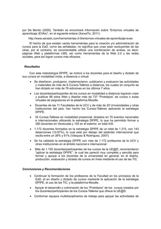 por De Benito (2000). También se encontrará información sobre “Entornos virtuales de
aprendizaje (EVAs)”, en el siguiente enlace (XarxaTic, 2011):
    http://www.xarxatic.com/herramientas-2-0/entornos-virtuales-de-aprendizaje-evas
      El hecho de que existan varias herramientas para la creación y/o administración de
cursos para la EaD, como las señaladas, no significa que unas sean excluyentes de las
otras, por el contrario, es recomendable utilizar una combinación de ambas, es decir,
páginas Web y plataformas LMS, así como herramientas de la Web 2.0 y las redes
sociales, para así lograr cursos más eficaces.


 Resultados

     Con esta metodología DPIPE, se motivó a los docentes para el diseño y dictado de
sus cursos en modalidad mixta, a distancia o virtual.
     •   Se diseñaron, produjeron, implementaron, publicaron y evaluaron las actividades
          y materiales de más de 6 Cursos-Talleres a distancia, los cuales en conjunto se
          han dictado en más de 76 ediciones en los últimos 7 años.
     •   Los docentes/participantes de los cursos en modalidad a distancia lograran crear
          y publicar 88 sitios Web y diseñar más de 737 “Prototipos” de cursos o aulas
          virtuales de asignaturas en la plataforma Moodle.
     •   Docentes de las 11 Facultades de la UCV y de más de 20 Universidades y otras
         Instituciones del país, han hecho los Cursos-Talleres aplicando la estrategia
         DPIPE.
     •   35 Cursos-Talleres en modalidad presencial, dictados en 70 eventos nacionales
         e internacionales utilizando la estrategia DPIPE, lo que ha permitido formar a
         280 docentes en Venezuela y 155 en el exterior, en total 435.
     •   1.172 docentes formados en la estrategia DPIPE de un total de 1.315, con 143
          deserciones (10.87%), lo cual está por debajo del estándar internacional que
          oscila entre un 38% y 61% (Vásquez & Rodríguez, 2007).
     •   Se ha validado la estrategia DPIPE con más de 1.172 profesores de la UCV y
          otras instituciones en el ámbito nacional e internacional.
     •   Más de 1.150 docentes/participantes de los cursos de la UE@D, recomendaron
         “aplicar la estrategia DPIPE”, la cual les pareció muy completa y sencilla para
         formar y apoyar a los docentes de la universidad en general, en el diseño,
         producción, evaluación y dictado de cursos en línea mediante el uso de las TIC.


Conclusiones y Recomendaciones

     •   Continuar la formación de los profesores de la Facultad en los principios de la
          EaD, el en diseño y dictado de cursos mediante la aplicación de la estrategia
          DPIPE, el uso de las TIC, y la plataforma Moodle.
     •   Apoyar el desarrollo y culminación de los “Prototipos” de los cursos creados por
         los docentes/participantes de los Cursos-Talleres que ofrece la UE@D.
     •   Conformar equipos multidisciplinarios de trabajo para apoyar las actividades de
 
