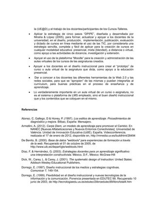 la (UE@D) y el trabajo de los docentes/participantes de los Cursos-Talleres.
     •    Aplicar la estrategia de cinco pasos “DPIPE”, diseñada y desarrollada por
          Miratía & López (2005), para formar, actualizar y apoyar a los docentes de la
          universidad, en el diseño, producción, implementación, publicación, evaluación
          y dictado de cursos en línea mediante el uso de las TIC, por considerarla una
          estrategia sencilla, completa y fácil de aplicar para la creación de cursos en
          cualquier modalidad educativa: presencial, mixta (blended), a distancia o virtual,
          como apoyo a las actividades de docencia, investigación y extensión.
     •    Apoyar el uso de la plataforma “Moodle” para la creación y administración de las
          aulas virtuales de los cursos de las asignaturas creados.
     •    Apoyar a los docentes en el diseño instruccional para crear el “prototipo” de
          curso o aula virtual de la asignatura que dicta, como apoyo a la educación
          presencial.
     •    Dar a conocer a los docentes las diferentes herramientas de la Web 2.0 y las
          redes sociales, para que se “apropien” de las mismas y puedan integrarlas al
          currículum, para buenas prácticas en el proceso de enseñanza y de
          aprendizaje.
     •    Lo verdaderamente importante en un aula virtual de un curso o asignatura, no
          es el sistema o plataforma de LMS empleado, sino el buen diseñó instruccional
          que y los contenidos que se coloquen en el mismo.


Referencias


Alonso, C, Gallego, D & Honey, P. (1997). Los estilos de aprendizaje. Procedimientos de
       diagnóstico y mejora. Bilbao, España: Mensajero.
Armellini, A. (2012). Carpe Diem, un modelo de aprendizaje para promover el Cambio. En
       NANEC [Nuevas Alfabetizaciones y Nuevos Entornos Conectivistas]. Universidad de
       València. Unidad de Innovación Educativa (UdIE), España. Videoconferencia,
       realizada el 17 de enero de 2012, disponible en, http://mmedia.uv.es/buildhtml/28494
De Benito, B. (2000). Base de datos "webtools" para experiencias de formación a través
      de la web. Recuperado el 01 de octubre de 2005, de
      http://www.uib.es/depart/gte/webtools.html
Díaz, F. & Hernández, G. (2003). Estrategias docentes para un aprendizaje significativo:
       una interpretación constructivista. México, D.F., México: McGraw-Hill
Dick, W., Carey, L. & Carey, J. (2001). The systematic design of instruction: United States:
       Addison-Wesley Educational Publishers.
Dorrego, E. (1997). Diseño instruccional de los medios y estrategias cognitivas.
      Comunicar 7, 149-154.
Dorrego, E. (1999). Flexibilidad en el diseño instruccional y nuevas tecnologías de la
      información y la comunicación. Ponencia presentada en EDUTEC 99, Recuperado 10
      junio de 2003, de http://tecnologiaedu.us.es/edutec/2libroedutec99/libro/total4.htm
 