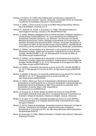Dorrego, E & García, M. (1993). Dos modelos para la producción y evaluación de
      materiales instruccionales. Caracas, Venezuela: Universidad Central de Venezuela.
      Facultad de Humanidades y Educación. Fondo Editorial.
Chacón, F. (2000). ¿Cómo se arma un curso en la Web? Manual del profesor (Mimeo).
      Nova Southeastem University. E.U.A.
Heinich, R., Molenda, M., Rusell, J. & Smaldino, S. (1996). Educational media and
       technologies for learning. Columbus, OH: Merrill/Prentice Hall.
Miratía, O. (2004). Modelos pedagógicos para el Internet educativo: Enfoques cognitivos y
        constructivistas [videoconferencia]. 1er. Curso Iberoamericano Certificado de
        Actualización Docente a Distancia y por Televisión: Uso Educativo de Internet.
        Ministerio de Educación Cultura y deportes conjuntamente con la Asociación de
        Televisión Educativa Iberoamericana (ATEI). Caracas, Venezuela. Recuperado el
        15 de agosto de 2005, de http://renadit.me.gov.ve/docs/atei/Pon_OmarMiratia.pdf
        (Ponencia) y de http://renadit.me.gov.ve/docs/atei/Omar_Miratia.pdf ( presentación)
Miratía, O. (2004a). Las tecnologías de la información y comunicación en la educación:
        Revisando el pasado, observando el presente, imaginándonos el futuro [Primera
        entrega]. Revista INFOBIT 3, (2), 4-5. Recuperada el 15 de julio de 2004, de
        http://www.me.gob.ve/edicion03.pdf
Miratía, O. (2004b). Las tecnologías de la información y comunicación en la educación:
        Revisando el pasado, observando el presente, imaginándonos el futuro [Segunda
        entrega]. Revista INFOBIT 4, (2), 12-13. Recuperada el 20 de agosto de 2004, de
        http://www.me.gob.ve/EDICION-04.pdf
Miratía, O. (2005a). La formación del docente en la era de las TICs. Revista INFOBIT 8,
        (2), 16-17. Recuperada el 5 de julio de 2005, de http://www.me.gov.ve/EDICION-
        08.pdf
Miratía, O. (2005b). El docente y su desarrollo profesional en la era de las TICs. Revista
        INFOBIT 9, (2), 16-17. Recuperada el 01 de octubre de 2005, de
        http://www.me.gov.ve/EDICION-09
Miratía, O. (2005c). Efecto que Tiene en el Desempeño y Rendimiento de Estudiantes
      Universitarios la Implementación de un Curso de Computación a Distancia Bajo una
      Metodología Instruccional Basada en Web” [Tesis doctoral no publicada]. Nova
      Southeastern University, Miami, USA. Disponible en,
      http://www.sicht.ucv.ve:8080/bvirtual
Miratía, O. & López, M. G. (2005). Modelo de Diseño de Cursos en Línea (DPIPE).
        Universidad Central de Venezuela (UCV). Facultad de Ciencias. Coordinación de
        Extensión. Unidad de Educación a Distancia (UE@D). Caracas, Venezuela.
Miratía, O. & López, M. G. (2006). Estrategia de Diseño de Cursos en Línea (DPIPE).
        Ponencia presentada en el Congreso EDUTEC’2006. Universitat Rovira i Virgili.
        Tarragona, España.
Miratía, O. (2010). Estilos de Aprendizaje. Universidad Central de Venezuela. Facultad de
        Ciencias. Coordinación de Extensión. Unidad de Educación a Distancia.
        Recuperado el 15 de enero de 2011 de, http://www.slideshare.net/omiratia/estilos-
        de-aprendizaje-6229733
Moore, M. & Kearsley G. (1996). Distance Education. A System View. Belmont: Wadsworth
      Publishing Company.
 