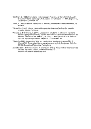 Schiffman, S. (1995). Instructional systems design: Five views of the field. In G.J. Anglin
       (Ed.), Instructional technology: Past, present and future (pp. 131-142). Englewood,
       CO: Libraries Unlimited, Inc.
Shuell, T. (1986). Cognitive conceptions of learning. Review of Educational Research, 56,
        411-436.
Valzacchi, J. (2003). Internet y educación. Aprendiendo y enseñando en los espacios
       virtuales. México: Horizonte.
Vásquez, C. & Rodríguez, M. (2007). La deserción estudiantil en educación superior a
      distancia: perspectiva teórica y factores de incidencia. Revista Latinoamericana de
      Estudios Educativos, Vol. XXXVII, (3-4), 107-122. Recuperada el 20 de enero de
      2012 de, http://redalyc.uaemex.mx/pdf/270/27011410005.pdf
Wilson, B. (1996). Introduction: What is a constructivist learning environment? En B.
       Wilson (Ed.), Constructivist learning environments (pp.3-8). Englewood Cliffs, NJ,
       EE.UU.: Educational Technology Publications
XarxaTic (2011). Entornos virtuales de aprendizaje (EVAs). Recuperado el 5 de febrero de
      2012 de, http://www.xarxatic.com/herramientas-2-0/
      entornos-virtuales-de-aprendizaje-evas
 