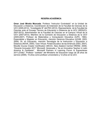 RESEÑA ACADÉMICA

Omar José Miratía Moncada. Profesor “Instructor Contratado” en la Unidad de
Educación a Distancia, Coordinación de Extensión de la Facultad de Ciencias de la
UCV (2005-2012). “Investigador B” del PEII (2012). Representante de la Facultad de
Ciencias ante el Consejo Técnico de Educación a Distancia de la UCV (SEDUCV,
2007-2012). Administrador de la Facultad de Ciencias en el Campus Virtual de la
UCV (2007-2012). Miembro de la Comisión de Educación a Distancia de la UCV
(2005-2007). Profesor de Matemática y Computación Educativa (IUPC, 1982).
Especialista y Magister en Educación, mención Gerencia Educativa (UCAB, 2003,
2006). Dr. en Educación, mención Tecnología de la Instrucción y Educación a
Distancia (NOVA, 2005). Tutor Virtual. Portal Educativo de las Américas (OEA, 2007).
Moodle Course Creator Certification (MCCC, New Zealand Central HRDNZ, 2009).
“Docente Innovador 2011” Microsoft, Venezuela y “As an Innovative Teacher in Latin
America & Caribbean” Microsoft Partners in Learning Forum & Expoenlaces
2011.(Chile)”. Profesor “Jubilado” del Ministerio de Educación luego de 28 años de
servicio (2006). 15 años como profesor universitario y 12 años en la UCV.
 