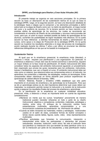 DPIPE, una Estrategia para Diseñar y Crear Aulas Virtuales (AV)
Introducción
      El presente trabajo se organiza en seis secciones principales. En la primera
sección se hace un descripción de las sustentación teórica en la que se basa la
estrategia DPIPE, luego, en la segunda sección, se hace una descripción detallada de
la estrategia: fases o etapas que la componen y los elementos principales a definir
sobre todo en la etapa de Diseño como son: la matriz de planificación, el mapa mental
del curso y la auditoría de recursos. En la tercera sección se hace mención a los
posibles estilos de aprendizaje de los alumnos, los cuales se recomienda ser
considerados al momento de Diseño de las actividades y recursos instruccionales del
curso, para que, al cubrir la mayor cantidad posible de estilos de aprendizajes de los
alumnos, aumenten las posibilidades de lograr resultados más efectivos. En la cuarta
sección se hace referencia a distintas herramientas de diseño y administración de
cursos, como apoyo a la etapa de Producción de la estrategia DPIPE. En la quinta
sección se muestran los resultados obtenidos a lo largo del proceso de investigación
acción realizado durante los últimos 7 años y por último se enumeran las distintas
referencias bibliográficas en las que se ha basado la investigación.


Sustentación Teórica
      Al igual que en la enseñanza presencial, la enseñanza mixta (blended), a
distancia o virtual, requiere una planificación y una organización. En particular, la
enseñanza a distancia o virtual, bien sea de manera sincrónica o asincrónica, requiere
un mayor énfasis en la fase inicial de planificación. El diseño instruccional (DI) debe
considerar todos los aspectos del ambiente instruccional siguiendo un procedimiento
bien organizado que provea las guías necesarias para los profesores, instructores,
tutores o facilitadores, que van a impartir el curso. El ambiente instruccional debe ser
visto como un sistema, que relaciona todos sus componentes entre sí: el instructor, los
aprendices, los contenidos y materiales, las estrategias, medios y/o tecnologías. Estos
componentes deben interactuar en forma eficiente para producir experiencias de
aprendizaje de calidad (Moore & Kearsley, 1996).
      Heinich, Molenda, Russell y Smaldino (1996) establecen que otra parte
importante en el proceso de enseñanza y de aprendizaje es la Evaluación. Para que
se dé un aprendizaje exitoso es de vital importancia determinar qué cosas deben ser
mejoradas. La evaluación permite revisar la instrucción y la revisión de la instrucción
ayuda a asegurar los resultados finales del proceso de enseñanza y aprendizaje.
      En la planificación de la enseñanza en cualquier modalidad educativa:
presencial, mixta, a distancia o virtual, es importante tener en cuenta las siguientes
consideraciones:
      • Mantener en mente que los cursos “enseñados” previamente de manera
           tradicional pueden necesitar rehacerse en todo o parte de su diseño
           Instruccional: objetivos o competencia, contenidos, materiales, estrategias y
           medios, entre otros. El enfoque de la instrucción cambia hacia
           presentaciones multimedia, aprendices comprometidos y a una
           sincronización cuidadosa de presentación de información de calidad.
      • Cuando se estén revisando los materiales, medios y estrategias, tradicionales
           usados en el salón de clase, considerar formas de ilustrar conceptos o
           temas claves usando tablas, figuras, audio, video, otras representaciones
           multimedia.
      • Planificar actividades que fomenten la comunicación, interacción e
           interactividad entre todos los participantes o elementos del proceso
           (estudiantes, docentes, institución, entre otros). No sólo el instructor tiene
           que planificar su interacción sino que también se debe planificar como va a
           ser la interacción por parte de los estudiantes, y esta planificación implica

Dr.Omar Miratía / Dra. María Gertrudis López López
Abril de 2012
 