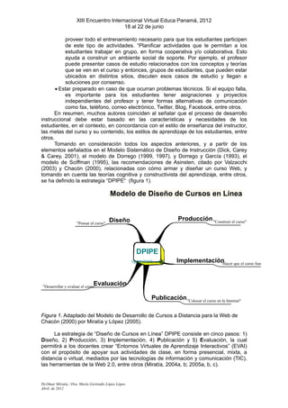 XIII Encuentro Internacional Virtual Educa Panamá, 2012
                                          18 al 22 de junio

           proveer todo el entrenamiento necesario para que los estudiantes participen
           de este tipo de actividades. “Planificar actividades que le permitan a los
           estudiantes trabajar en grupo, en forma cooperativa y/o colaborativa. Esto
           ayuda a construir un ambiente social de soporte. Por ejemplo, el profesor
           puede presentar casos de estudio relacionados con los conceptos y teorías
           que se ven en el curso y entonces, grupos de estudiantes, que pueden estar
           ubicados en distintos sitios, discuten esos casos de estudio y llegan a
           soluciones por consenso.
       • Estar preparado en caso de que ocurran problemas técnicos. Si el equipo falla,
           es importante para los estudiantes tener asignaciones y proyectos
           independientes del profesor y tener formas alternativas de comunicación
           como fax, teléfono, correo electrónico, Twitter, Blog, Facebook, entre otros.
      En resumen, muchos autores coinciden al señalar que el proceso de desarrollo
instruccional debe estar basado en las características y necesidades de los
estudiantes, en el contexto, en concordancia con el estilo de enseñanza del instructor,
las metas del curso y su contenido, los estilos de aprendizaje de los estudiantes, entre
otros.
      Tomando en consideración todos los aspectos anteriores, y a partir de los
elementos señalados en el Modelo Sistemático de Diseño de Instrucción (Dick, Carey
& Carey, 2001), el modelo de Dorrego (1999, 1997), y Dorrego y García (1993), el
modelo de Sciffman (1995), las recomendaciones de Asinsten, citado por Valzacchi
(2003) y Chacón (2000), relacionadas con cómo armar y diseñar un curso Web, y
tomando en cuenta las teorías cognitiva y constructivista del aprendizaje, entre otros,
se ha definido la estrategia “DPIPE“ (figura 1).

                                         Modelo de Diseño de Cursos en Línea


                                         Diseño                             Producción "Construir el curso"
                     "Pensar el curso"




                                                       DPIPE
                                                     18/08/2005 - v13      Implementación que el curso func
                                                                                        "Hacer



                               Evaluación
"Desarrollar y evaluar el curso"

                                                               Publicación "Colocar el curso en la Internet"

Figura 1. Adaptado del Modelo de Desarrollo de Cursos a Distancia para la Web de
Chacón (2000) por Miratía y López (2005).

      La estrategia de “Diseño de Cursos en Línea” DPIPE consiste en cinco pasos: 1)
Diseño, 2) Producción, 3) Implementación, 4) Publicación y 5) Evaluación, la cual
permitirá a los docentes crear “Entornos Virtuales de Aprendizaje Interactivos” (EVAI)
con el propósito de apoyar sus actividades de clase, en forma presencial, mixta, a
distancia o virtual, mediados por las tecnologías de información y comunicación (TIC),
las herramientas de la Web 2.0, entre otros (Miratía, 2004a, b; 2005a, b, c).


Dr.Omar Miratía / Dra. María Gertrudis López López
Abril de 2012
 