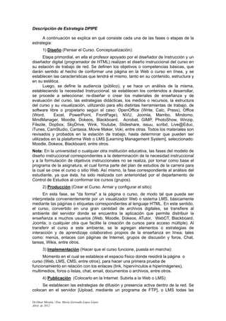 Descripción de Estrategia DPIPE

      A continuación se explica en qué consiste cada una de las fases o etapas de la
estrategia:
       1) Diseño (Pensar el Curso. Conceptualización):
       Etapa primordial, en ella el profesor apoyado por el diseñador de Instrucción y un
diseñador digital (programador de HTML) realizan el diseño instruccional del curso en
su estación de trabajo de red. Se definen los objetivos o competencias básicas, que
darán sentido al hecho de conformar una página en la Web o curso en línea, y se
establecen las características que tendrá el mismo, tanto en su contenido, estructura y
en su estética.
       Luego, se define la audiencia (público), y se hace un análisis de la misma,
estableciendo la necesidad Instruccional. se establecen los contenidos a desarrollar,
se procede a seleccionar, re-diseñar o crear los materiales de enseñanza y de
evaluación del curso, las estrategias didácticas, los medios o recursos, la estructura
del curso y su visualización, utilizando para ello distintas herramientas de trabajo, de
software libre o propietario según el caso: OpenOffice (Write, Calc, Press), Office
(Word,      Excel, PowerPoint, FrontPage), NVU, Joomla, Mambo, Mindomo,
MindManager, Moodle, Dokeos, Blackboard, Acrobat, GIMP, PhotoShow, Winzip,
Filezile, Dopbox, SkyDrive, Wink, Youtube, Slideshare, issuu, scribd, Live@Educ,
iTunes, CamStudio, Cantasia, Movie Maker, Voki, entre otras. Todos los materiales son
revisados y probados en la estación de trabajo, hasta determinar que pueden ser
utilizados en la plataforma Web o LMS [Learning Management System], seleccionado:
Moodle, Dokeos, Blackboard, entre otros.
Nota: En la universidad o cualquier otra institución educativa, las fases del modelo de
diseño instruccional correspondientes a la determinación de la necesidad instruccional
y a la formulación de objetivos instruccionales no se realiza, por tomar como base el
programa de la asignatura, el cual forma parte del plan de estudios de la carrera para
la cual se cree el curso o sitio Web. Así mismo, la fase correspondiente al análisis del
estudiante, ya que ésta, ha sido realizada con anterioridad por el departamento de
Control de Estudios al conformar los cursos (grupos).
       2) Producción (Crear el Curso. Armar y configurar el sitio):
      En esta fase, se "da forma" a la página o curso, de modo tal que pueda ser
interpretada convenientemente por un visualizador Web o sistema LMS, básicamente
mediante las páginas o etiquetas correspondientes al lenguaje HTML. En este sentido,
el curso, convertido en una gran cantidad de archivos digitales, se transfiere al
ambiente del servidor donde se encuentra la aplicación que permite distribuir la
enseñanza a muchos usuarios (Web, Moodle, Dokeos, ATutor, WebCT, Blackboard,
Joomla, o cualquier otra que facilite la creación de cursos para acceso múltiple). Al
transferir el curso a este ambiente, se le agregan elementos o estrategias de
interacción y de aprendizaje colaborativo propios de la enseñanza en línea; tales
como: menús, enlaces con páginas de Internet, grupos de discusión y foros, Chat,
tareas, Wikis, entre otros.
       3) Implementación (Hacer que el curso funcione, puesta en marcha):
      Momento en el cual se establece el espacio físico donde residirá la página o
curso (Web, LMS, CMS, entre otros), para hacer una primera prueba de
funcionamiento en relación con los enlaces (link, hipervínculos e hiperimágenes),
multimedios, foros o listas, chat, email, documentos o archivos, entre otros.
       4) Publicación (Colocarlo en la Internet. Subirla a la Web o LMS):
     Se establecen las estrategias de difusión y presencia activa dentro de la red. Se
colocan en el servidor [Upload, mediante un programa de FTP], o LMS todas las

Dr.Omar Miratía / Dra. María Gertrudis López López
Abril de 2012
 