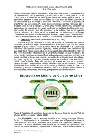 XIII Encuentro Internacional Virtual Educa Panamá, 2012
                                          18 al 22 de junio

páginas, materiales, medios, multimedios, entre otros, y se realiza la segunda prueba
de funcionamiento de los elementos que componen el sitio o curso, para lo cual se
puede pedir la colaboración de otros profesores o estudiantes (prueba piloto). Los
estudiantes acceden al curso en línea desde su hogar, lugar de trabajo, cibercafé, o
los laboratorios que disponga la institución educativa y se inicia el proceso de
enseñanza y de aprendizaje. Por estos medios interactúan con los materiales, con el
profesor, tutor, asesor o asesores y entre ellos mismos. Igualmente, completan las
evaluaciones de aprendizaje, las cuales pueden ser corregidas automáticamente o con
intervención del asesor. Todo ello contribuye al aprendizaje, que es el propósito
general del curso. A lo largo de dicho aprendizaje, los estudiantes y profesores
proporcionan también información evaluativa de retorno sobre el curso (realimentación
o feedback), la cual permite hacer cambios o modificaciones, inmediatos o en diferido.
       5) Evaluación (Desarrollar y evaluar el curso o sitio Web)
      En esta etapa se desarrolla el curso y se aplican los diferentes instrumentos
diseñados para evaluar el proceso de enseñanza y de aprendizaje. Los estudiantes
acceden al curso en línea en el “Entorno Virtual de Enseñanza y de Aprendizaje
Interactivo “(EVAI) desde cualquier lugar (casa, trabajo, cibercafé, o los laboratorios de
que disponga la institución educativa donde cursa estudios) utilizando la Internet y las
TIC. Por estos medios interactúan con el Docente-Facilitador, con sus compañeros de
curso, con los materiales y medios. Realizan las actividades, participan en los foros y
tareas previstas, entregan sus trabajos y completan las evaluaciones de aprendizaje,
las cuales pueden ser corregidas automáticamente por el sistema o con intervención
del Docente-Facilitador. Todo ello contribuye al aprendizaje, que es el propósito
general del curso. Durante todo el proceso de aprendizaje, los estudiantes y Docentes-
Facilitadores intercambian información formativa y evaluativa sobre el curso, los
materiales y medios de interacción, los roles, todo lo cual permite hacer cambios o
modificaciones, inmediatos o en diferido, para próximas ediciones del curso.




Figura 2. Adaptado del Modelo de Desarrollo de Cursos a Distancia para la Web de
Chacón (2000) por Miratía y López (2005).
      La “Evaluación” es un proceso paralelo a los cuatro anteriores (Diseño,
Producción, Implementación y Publicación) que proporciona al Docente-Facilitador la
re-alimentación (feedback) necesaria para mejorar los respectivos productos o
resultados. La evaluación puede estar inserta en los mismos procedimientos para
realizar las tareas requeridas, o puede ser incluida como una actividad especial de

Dr.Omar Miratía / Dra. María Gertrudis López López
Abril de 2012
 