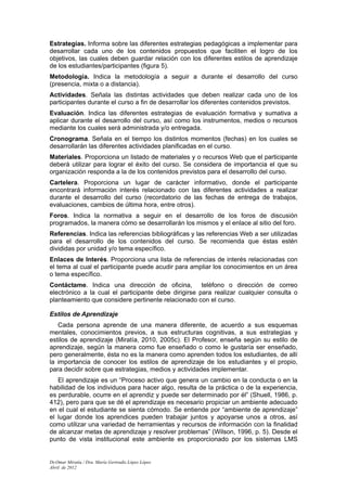 Estrategias. Informa sobre las diferentes estrategias pedagógicas a implementar para
desarrollar cada uno de los contenidos propuestos que faciliten el logro de los
objetivos, las cuales deben guardar relación con los diferentes estilos de aprendizaje
de los estudiantes/participantes (figura 5).
Metodología. Indica la metodología a seguir a durante el desarrollo del curso
(presencia, mixta o a distancia).
Actividades. Señala las distintas actividades que deben realizar cada uno de los
participantes durante el curso a fin de desarrollar los diferentes contenidos previstos.
Evaluación. Indica las diferentes estrategias de evaluación formativa y sumativa a
aplicar durante el desarrollo del curso, así como los instrumentos, medios o recursos
mediante los cuales será administrada y/o entregada.
Cronograma. Señala en el tiempo los distintos momentos (fechas) en los cuales se
desarrollarán las diferentes actividades planificadas en el curso.
Materiales. Proporciona un listado de materiales y o recursos Web que el participante
deberá utilizar para lograr el éxito del curso. Se considera de importancia el que su
organización responda a la de los contenidos previstos para el desarrollo del curso.
Cartelera. Proporciona un lugar de carácter informativo, donde el participante
encontrará información interés relacionado con las diferentes actividades a realizar
durante el desarrollo del curso (recordatorio de las fechas de entrega de trabajos,
evaluaciones, cambios de última hora, entre otros).
Foros. Indica la normativa a seguir en el desarrollo de los foros de discusión
programados, la manera cómo se desarrollarán los mismos y el enlace al sitio del foro.
Referencias. Indica las referencias bibliográficas y las referencias Web a ser utilizadas
para el desarrollo de los contenidos del curso. Se recomienda que éstas estén
divididas por unidad y/o tema específico.
Enlaces de Interés. Proporciona una lista de referencias de interés relacionadas con
el tema al cual el participante puede acudir para ampliar los conocimientos en un área
o tema específico.
Contáctame. Indica una dirección de oficina, teléfono o dirección de correo
electrónico a la cual el participante debe dirigirse para realizar cualquier consulta o
planteamiento que considere pertinente relacionado con el curso.

Estilos de Aprendizaje
   Cada persona aprende de una manera diferente, de acuerdo a sus esquemas
mentales, conocimientos previos, a sus estructuras cognitivas, a sus estrategias y
estilos de aprendizaje (Miratía, 2010, 2005c). El Profesor, enseña según su estilo de
aprendizaje, según la manera como fue enseñado o como le gustaría ser enseñado,
pero generalmente, ésta no es la manera como aprenden todos los estudiantes, de allí
la importancia de conocer los estilos de aprendizaje de los estudiantes y el propio,
para decidir sobre que estrategias, medios y actividades implementar.
   El aprendizaje es un “Proceso activo que genera un cambio en la conducta o en la
habilidad de los individuos para hacer algo, resulta de la práctica o de la experiencia,
es perdurable, ocurre en el aprendiz y puede ser determinado por él” (Shuell, 1986, p.
412), pero para que se dé el aprendizaje es necesario propiciar un ambiente adecuado
en el cual el estudiante se sienta cómodo. Se entiende por “ambiente de aprendizaje”
el lugar donde los aprendices pueden trabajar juntos y apoyarse unos a otros, así
como utilizar una variedad de herramientas y recursos de información con la finalidad
de alcanzar metas de aprendizaje y resolver problemas” (Wilson, 1996, p. 5). Desde el
punto de vista institucional este ambiente es proporcionado por los sistemas LMS


Dr.Omar Miratía / Dra. María Gertrudis López López
Abril de 2012
 