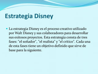 Estrategia Disney
 La estrategia Disney es el proceso creativo utilizado
por Walt Disney y sus colaboradores para desarrollar
sus exitosos proyectos. Esta estrategia consta de tres
fases: "el soñador", "el realista" y "el crítico". Cada una
de esta fases tiene un objetivo definido que sirve de
base para la siguiente.
 