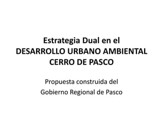 Estrategia Dual en el
DESARROLLO URBANO AMBIENTAL
       CERRO DE PASCO

      Propuesta construida del
     Gobierno Regional de Pasco
 