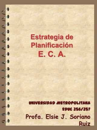 Estrategia de
Planificación

E. C. A.

Universidad Metropolitana
Educ 356/357

Profa. Elsie J. Soriano
Ruiz

 