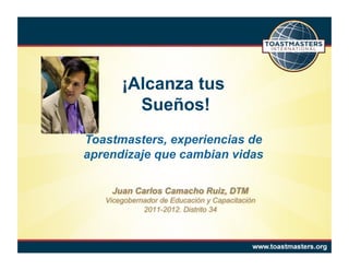 ¡Alcanza tus
         Sueños!
Toastmasters, experiencias de
aprendizaje que cambian vidas

    Juan Carlos Camacho Ruiz, DTM
   Vicegobernador de Educación y Capacitación
             2011-2012. Distrito 34
 