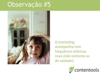 Observação #5
O	
  markeKng	
  
acompanha	
  com	
  
frequência	
  métricas	
  
reais	
  (não	
  somente	
  as	
  
de	
  vaidade).	
  
 