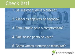 1. Sei mesmo quem é o público?
2. Alinhei os objetivos de negócio?
3. Estou pronto para o compromisso?
4. Qual nosso ponto de vista?
5. Como vamos promover e mensurar?
Check list!
 