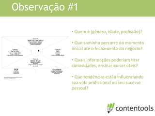 Observação #1
• 	
  Quem	
  é	
  (gênero,	
  idade,	
  proﬁssão)?	
  	
  
• 	
  Que	
  caminho	
  percorre	
  do	
  momento	
  
inicial	
  até	
  o	
  fechamento	
  do	
  negócio?	
  
• 	
  Quais	
  informações	
  poderiam	
  Krar	
  
curiosidades,	
  ensinar	
  ou	
  ser	
  úteis?	
  
• 	
  Que	
  tendências	
  estão	
  inﬂuenciando	
  
sua	
  vida	
  proﬁssional	
  ou	
  seu	
  sucesso	
  
pessoal?	
  
	
  
 