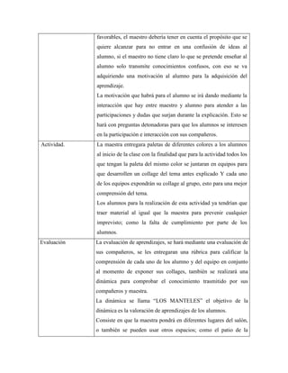 favorables, el maestro debería tener en cuenta el propósito que se
quiere alcanzar para no entrar en una confusión de ideas al
alumno, si el maestro no tiene claro lo que se pretende enseñar al
alumno solo transmite conocimientos confusos, con eso se va
adquiriendo una motivación al alumno para la adquisición del
aprendizaje.
La motivación que habrá para el alumno se irá dando mediante la
interacción que hay entre maestro y alumno para atender a las
participaciones y dudas que surjan durante la explicación. Esto se
hará con preguntas detonadoras para que los alumnos se interesen
en la participación e interacción con sus compañeros.
Actividad.

La maestra entregara paletas de diferentes colores a los alumnos
al inicio de la clase con la finalidad que para la actividad todos los
que tengan la paleta del mismo color se juntaran en equipos para
que desarrollen un collage del tema antes explicado Y cada uno
de los equipos expondrán su collage al grupo, esto para una mejor
comprensión del tema.
Los alumnos para la realización de esta actividad ya tendrían que
traer material al igual que la maestra para prevenir cualquier
imprevisto; como la falta de cumplimiento por parte de los
alumnos.

Evaluación

La evaluación de aprendizajes, se hará mediante una evaluación de
sus compañeros, se les entregaran una rúbrica para calificar la
comprensión de cada uno de los alumno y del equipo en conjunto
al momento de exponer sus collages, también se realizará una
dinámica para comprobar el conocimiento trasmitido por sus
compañeros y maestra.
La dinámica se llama “LOS MANTELES” el objetivo de la
dinámica es la valoración de aprendizajes de los alumnos.
Consiste en que la maestra pondrá en diferentes lugares del salón,
o también se pueden usar otros espacios; como el patio de la

 
