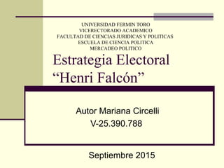 Estrategia Electoral
“Henri Falcón”
Autor Mariana Circelli
V-25.390.788
Septiembre 2015
UNIVERSIDAD FERMIN TORO
VICERECTORADO ACADEMICO
FACULTAD DE CIENCIAS JURIDICAS Y POLITICAS
ESCUELA DE CIENCIA POLITICA
MERCADEO POLITICO
 