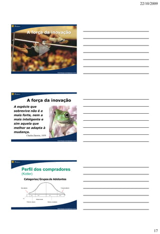 22/10/2009




               A força da inovação




                                                                           Claudio Nasajon (claudio@nasajon.com.br)
                                                                           Claudio Nasajon (claudio@nasajon.com.br)




               A força da inovação
A espécie que
sobrevive não é a
mais forte, nem a
mais inteligente e
sim aquela que
melhor se adapta à
mudança.
              Charles Darwin, 1859

                                                                           Claudio Nasajon (claudio@nasajon.com.br)




    Perfil dos compradores
    (Kotler)
         Categorias/Grupos de Adotantes


    Inovadores                                                                    Conservadores
                                                                                  Conservadores
      Inovadores




                      10 %
                      13,5 %         35
                                     34 %              35
                                                       34 %                   16 %
                                                                              15 %


       5%
                                  Maioria inicial

              Primeiros adeptos                     Maioria retardatária




                                                                           Claudio Nasajon (claudio@nasajon.com.br)




                                                                                                                             17
 