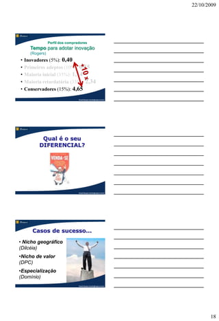 22/10/2009




                 Perfil dos compradores
      Tempo para adotar inovação
      (Rogers)
•   Inovadores (5%): 0,40
•   Primeiros adeptos (10%): 0,55
•   Maioria inicial (35%): 1,14
•   Maioria retardatária (35%): 2,34
•   Conservadores (15%): 4,65
                                  Claudio Nasajon (claudio@nasajon.com.br)




           Qual é o seu
          DIFERENCIAL?




                                  Claudio Nasajon (claudio@nasajon.com.br)




       Casos de sucesso...
• Nicho geográfico
(Dilcéia)
•Nicho de valor
(DPC)
•Especialização
(Domínio)
                                  Claudio Nasajon (claudio@nasajon.com.br)




                                                                                    18
 