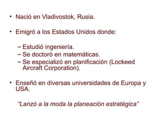 Nació en Vladivostok, Rusia. Emigró a los Estados Unidos donde: Estudió ingeniería. Se doctoró en matemáticas. Se especializó en planificación (Lockeed Aircraft Corporation). Enseñó en diversas universidades de Europa y USA. “ Lanzó a la moda la planeación estratégica” 