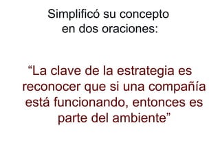 Simplificó su concepto  en dos oraciones: “ La clave de la estrategia es reconocer que si una compañía está funcionando, entonces es parte del ambiente” 