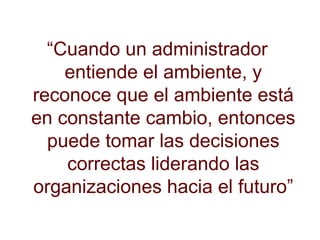 “ Cuando un administrador entiende el ambiente, y reconoce que el ambiente está en constante cambio, entonces puede tomar las decisiones correctas liderando las organizaciones hacia el futuro” 