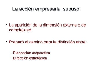 La acción empresarial supuso: La aparición de la dimensión externa o de complejidad. Preparó el camino para la distinción entre: Planeación corporativa Dirección estratégica 