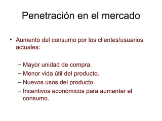 Penetración en el mercado Aumento del consumo por los clientes/usuarios actuales: Mayor unidad de compra. Menor vida útil del producto. Nuevos usos del producto. Incentivos económicos para aumentar el consumo. 