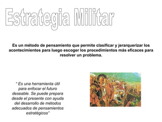 Estrategia Militar “  Es una herramienta útil para enfocar el futuro deseable. Se puede prepara desde el presente con ayuda del desarrollo de métodos adecuados de pensamientos estratégicos” Es un método de pensamiento que permite clasificar y jerarquerizar los acontecimientos para luego escoger los procedimientos más eficaces para resolver un problema. 