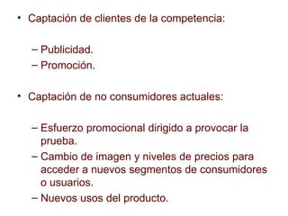 Captación de clientes de la competencia: Publicidad. Promoción. Captación de no consumidores actuales: Esfuerzo promocional dirigido a provocar la prueba. Cambio de imagen y niveles de precios para acceder a nuevos segmentos de consumidores o usuarios. Nuevos usos del producto. 