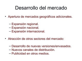 Desarrollo del mercado Apertura de mercados geográficos adicionales. Expansión regional. Expansión nacional. Expansión internacional. Atracción de otros sectores del mercado: Desarrollo de nuevas versiones/envasados. Nuevos canales de distribución. Publicidad en otros medios. 