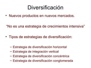 Diversificación Nuevos productos en nuevos mercados. “ No es una estrategia de crecimientos intensiva” Tipos de estrategias de diversificación: Estrategia de diversificación horizontal Estrategia de integración vertical Estrategia de diversificación concéntrica Estrategia de diversificación conglomerada 