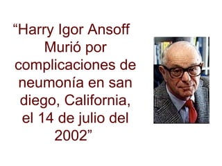 “ Harry Igor Ansoff  Murió por complicaciones de neumonía en san diego, California, el 14 de julio del 2002”  