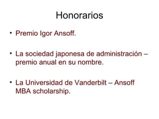 Honorarios Premio Igor Ansoff. La sociedad japonesa de administración – premio anual en su nombre. La Universidad de Vanderbilt – Ansoff MBA scholarship. 