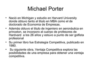 Michael Porter Nació en Michigan y estudio en Harvard University   donde obtuvo tanto el titulo en MBA como el de doctorado de Economia de Empresas . Además obtuvo el titulo de ingeniero en aeronáutica en princeton, se incorporo al cuerpo de profesores de Hardvard  a los 26 años y estuvo a punto de ser golfista profesional   Su primer libro fue Estrategia Competitiva, publicado en 1980. Su siguiente obra, Ventaja Competitiva explora las posibilidades de una empresa para obtener una ventaja competitiva.  