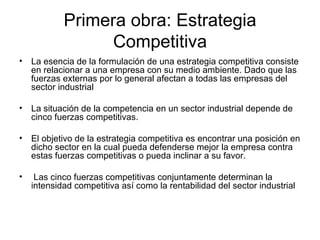 Primera obra: Estrategia Competitiva La esencia de la formulación de una estrategia competitiva consiste en relacionar a una empresa con su medio ambiente.   Dado que las fuerzas externas por lo general afectan a todas las empresas del sector industrial   La situación de la competencia en un sector industrial depende de cinco fuerzas competitivas. El objetivo de la estrategia competitiva es encontrar una posición en dicho sector en la cual pueda defenderse mejor la empresa contra estas fuerzas competitivas o pueda inclinar a su favor. Las cinco fuerzas competitivas conjuntamente determinan la intensidad competitiva así como la rentabilidad del sector industrial   
